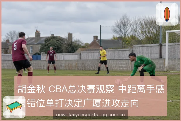 胡金秋 CBA总决赛观察 中距离手感与错位单打决定广厦进攻走向